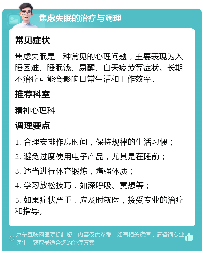 焦虑失眠的治疗与调理 常见症状 焦虑失眠是一种常见的心理问题，主要表现为入睡困难、睡眠浅、易醒、白天疲劳等症状。长期不治疗可能会影响日常生活和工作效率。 推荐科室 精神心理科 调理要点 1. 合理安排作息时间，保持规律的生活习惯； 2. 避免过度使用电子产品，尤其是在睡前； 3. 适当进行体育锻炼，增强体质； 4. 学习放松技巧，如深呼吸、冥想等； 5. 如果症状严重，应及时就医，接受专业的治疗和指导。