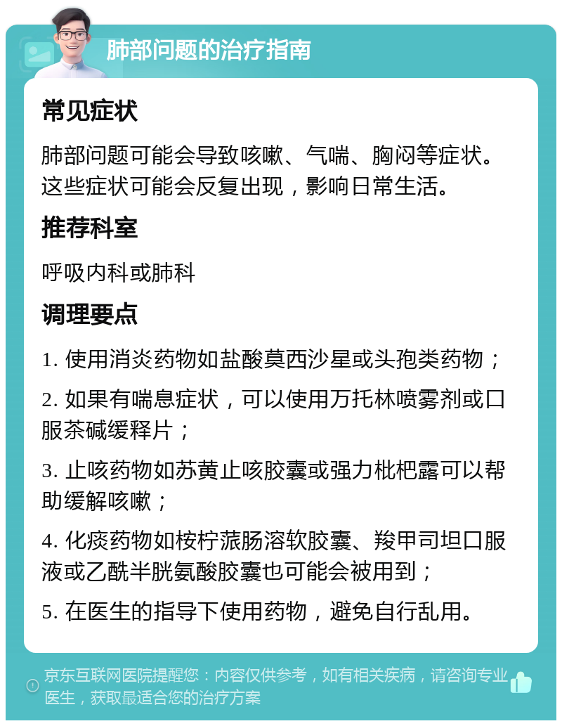 肺部问题的治疗指南 常见症状 肺部问题可能会导致咳嗽、气喘、胸闷等症状。这些症状可能会反复出现，影响日常生活。 推荐科室 呼吸内科或肺科 调理要点 1. 使用消炎药物如盐酸莫西沙星或头孢类药物； 2. 如果有喘息症状，可以使用万托林喷雾剂或口服茶碱缓释片； 3. 止咳药物如苏黄止咳胶囊或强力枇杷露可以帮助缓解咳嗽； 4. 化痰药物如桉柠蒎肠溶软胶囊、羧甲司坦口服液或乙酰半胱氨酸胶囊也可能会被用到； 5. 在医生的指导下使用药物，避免自行乱用。