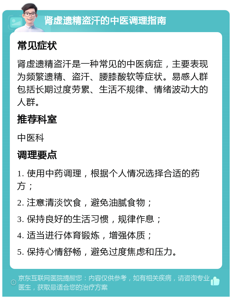 肾虚遗精盗汗的中医调理指南 常见症状 肾虚遗精盗汗是一种常见的中医病症，主要表现为频繁遗精、盗汗、腰膝酸软等症状。易感人群包括长期过度劳累、生活不规律、情绪波动大的人群。 推荐科室 中医科 调理要点 1. 使用中药调理，根据个人情况选择合适的药方； 2. 注意清淡饮食，避免油腻食物； 3. 保持良好的生活习惯，规律作息； 4. 适当进行体育锻炼，增强体质； 5. 保持心情舒畅，避免过度焦虑和压力。