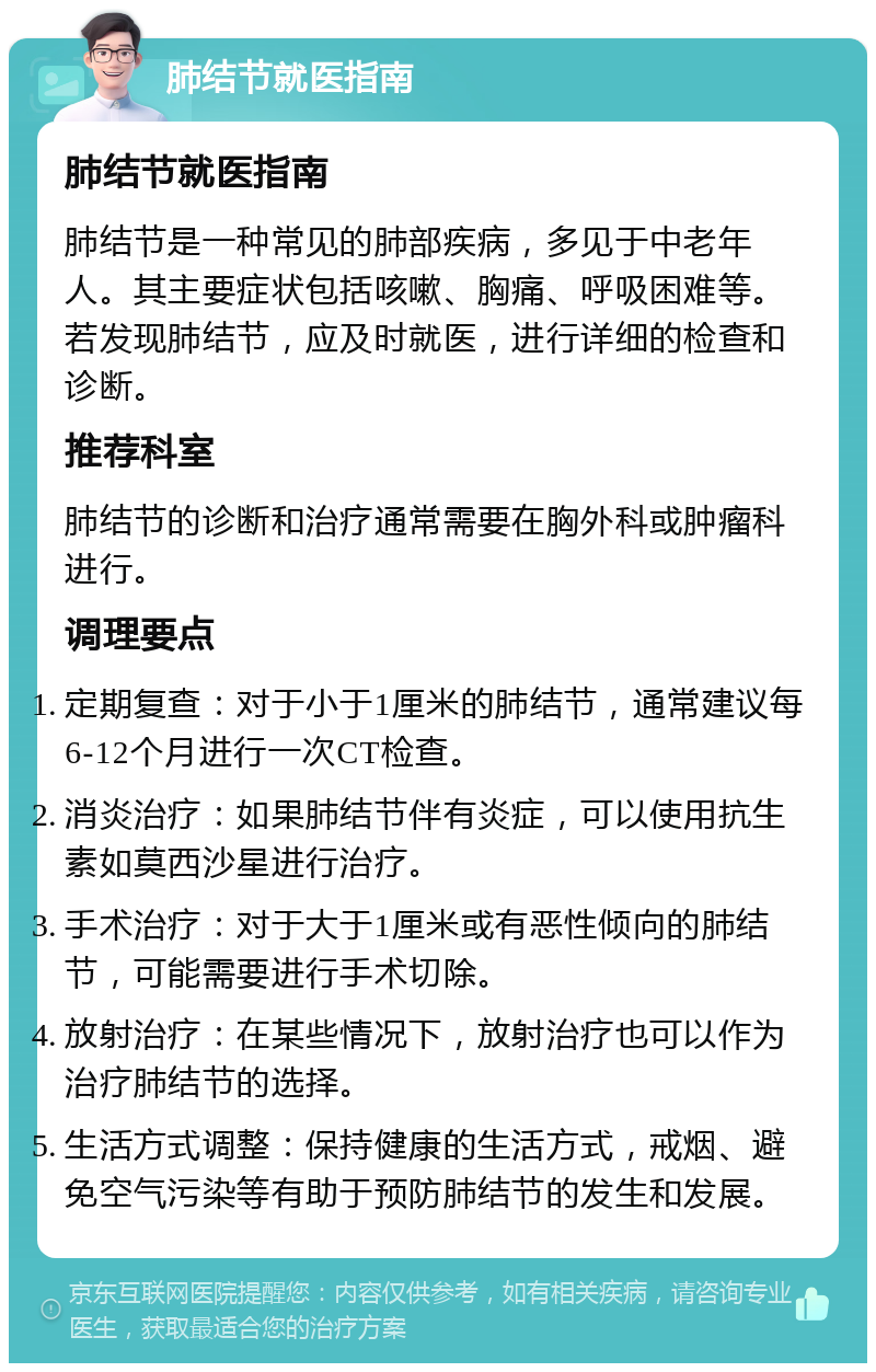 肺结节就医指南 肺结节就医指南 肺结节是一种常见的肺部疾病，多见于中老年人。其主要症状包括咳嗽、胸痛、呼吸困难等。若发现肺结节，应及时就医，进行详细的检查和诊断。 推荐科室 肺结节的诊断和治疗通常需要在胸外科或肿瘤科进行。 调理要点 定期复查：对于小于1厘米的肺结节，通常建议每6-12个月进行一次CT检查。 消炎治疗：如果肺结节伴有炎症，可以使用抗生素如莫西沙星进行治疗。 手术治疗：对于大于1厘米或有恶性倾向的肺结节，可能需要进行手术切除。 放射治疗：在某些情况下，放射治疗也可以作为治疗肺结节的选择。 生活方式调整：保持健康的生活方式，戒烟、避免空气污染等有助于预防肺结节的发生和发展。