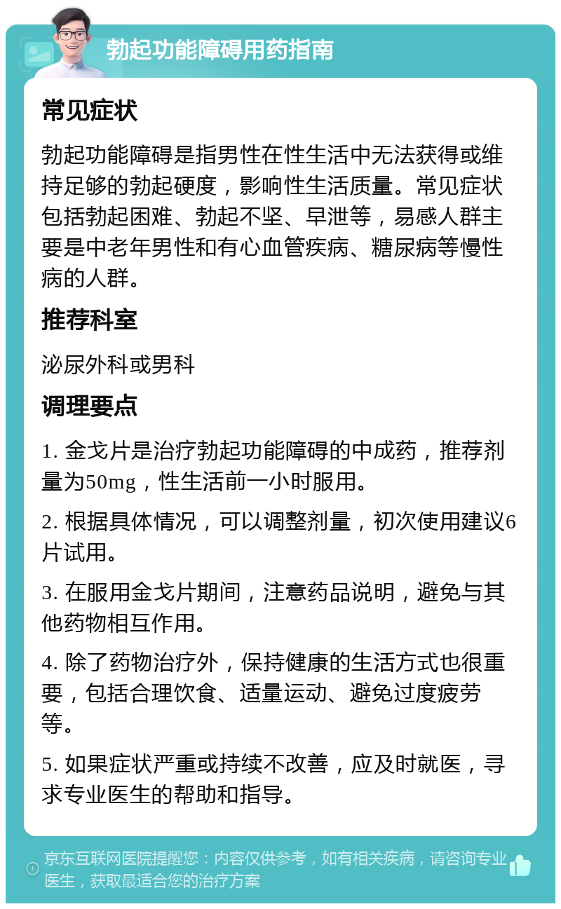 勃起功能障碍用药指南 常见症状 勃起功能障碍是指男性在性生活中无法获得或维持足够的勃起硬度，影响性生活质量。常见症状包括勃起困难、勃起不坚、早泄等，易感人群主要是中老年男性和有心血管疾病、糖尿病等慢性病的人群。 推荐科室 泌尿外科或男科 调理要点 1. 金戈片是治疗勃起功能障碍的中成药，推荐剂量为50mg，性生活前一小时服用。 2. 根据具体情况，可以调整剂量，初次使用建议6片试用。 3. 在服用金戈片期间，注意药品说明，避免与其他药物相互作用。 4. 除了药物治疗外，保持健康的生活方式也很重要，包括合理饮食、适量运动、避免过度疲劳等。 5. 如果症状严重或持续不改善，应及时就医，寻求专业医生的帮助和指导。