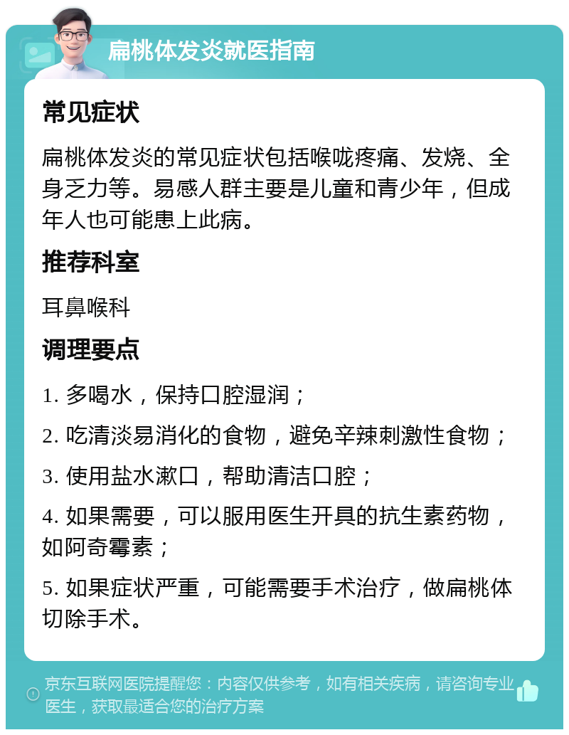 扁桃体发炎就医指南 常见症状 扁桃体发炎的常见症状包括喉咙疼痛、发烧、全身乏力等。易感人群主要是儿童和青少年，但成年人也可能患上此病。 推荐科室 耳鼻喉科 调理要点 1. 多喝水，保持口腔湿润； 2. 吃清淡易消化的食物，避免辛辣刺激性食物； 3. 使用盐水漱口，帮助清洁口腔； 4. 如果需要，可以服用医生开具的抗生素药物，如阿奇霉素； 5. 如果症状严重，可能需要手术治疗，做扁桃体切除手术。