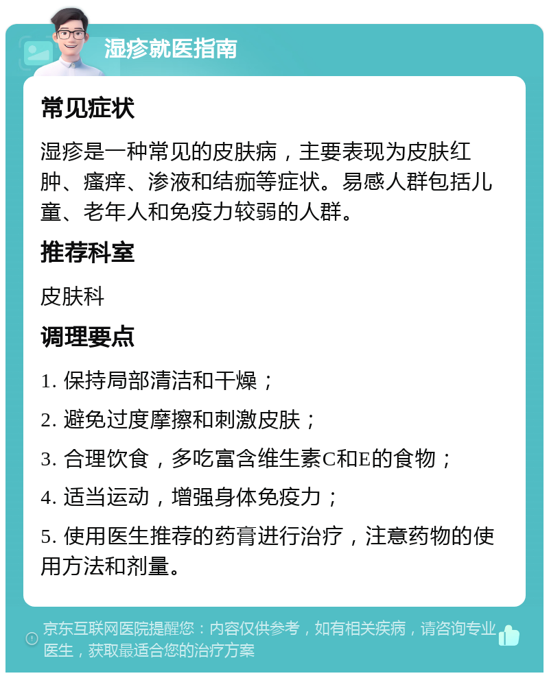 湿疹就医指南 常见症状 湿疹是一种常见的皮肤病，主要表现为皮肤红肿、瘙痒、渗液和结痂等症状。易感人群包括儿童、老年人和免疫力较弱的人群。 推荐科室 皮肤科 调理要点 1. 保持局部清洁和干燥； 2. 避免过度摩擦和刺激皮肤； 3. 合理饮食，多吃富含维生素C和E的食物； 4. 适当运动，增强身体免疫力； 5. 使用医生推荐的药膏进行治疗，注意药物的使用方法和剂量。