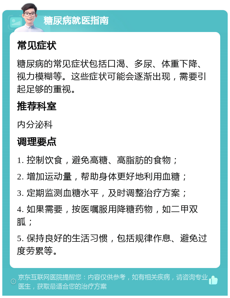 糖尿病就医指南 常见症状 糖尿病的常见症状包括口渴、多尿、体重下降、视力模糊等。这些症状可能会逐渐出现，需要引起足够的重视。 推荐科室 内分泌科 调理要点 1. 控制饮食，避免高糖、高脂肪的食物； 2. 增加运动量，帮助身体更好地利用血糖； 3. 定期监测血糖水平，及时调整治疗方案； 4. 如果需要，按医嘱服用降糖药物，如二甲双胍； 5. 保持良好的生活习惯，包括规律作息、避免过度劳累等。