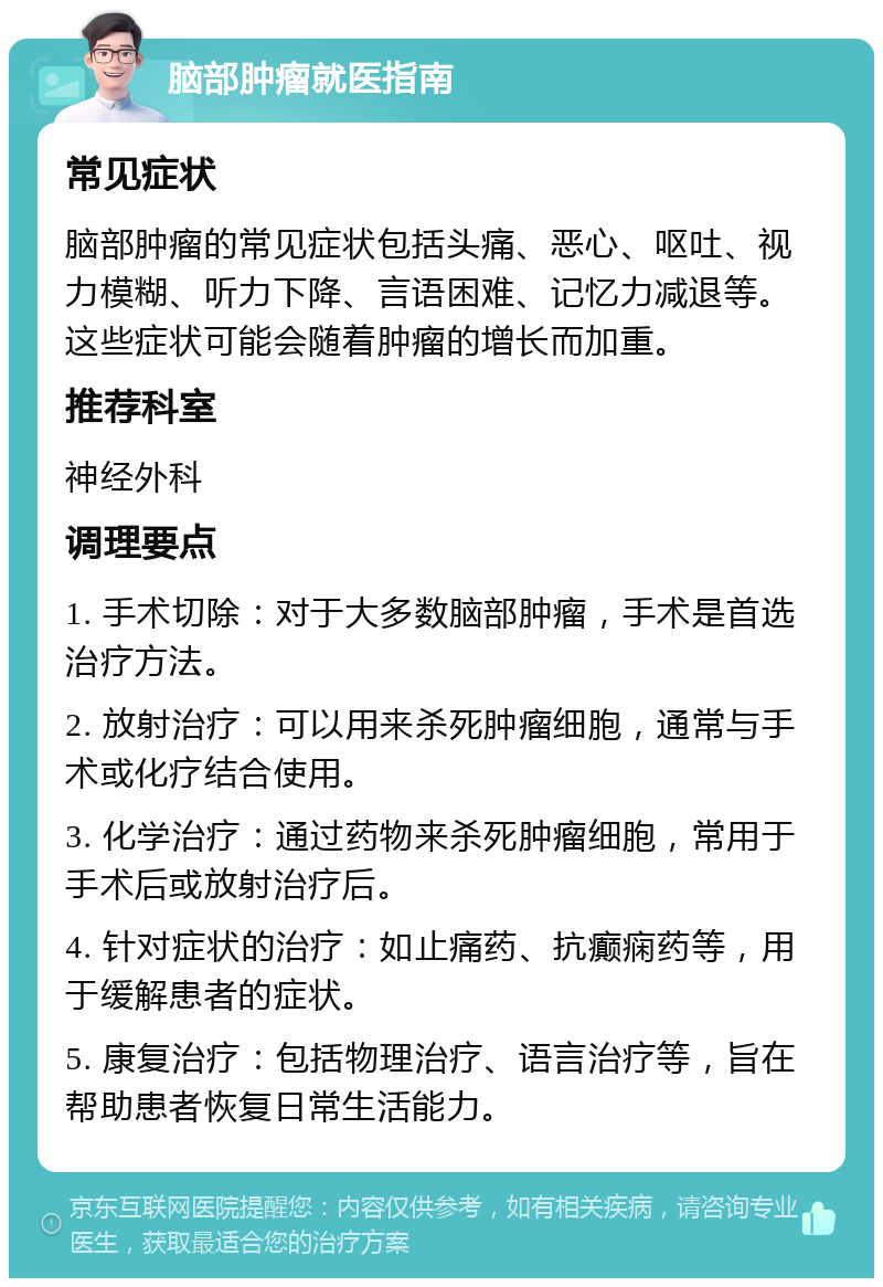 脑部肿瘤就医指南 常见症状 脑部肿瘤的常见症状包括头痛、恶心、呕吐、视力模糊、听力下降、言语困难、记忆力减退等。这些症状可能会随着肿瘤的增长而加重。 推荐科室 神经外科 调理要点 1. 手术切除：对于大多数脑部肿瘤，手术是首选治疗方法。 2. 放射治疗：可以用来杀死肿瘤细胞，通常与手术或化疗结合使用。 3. 化学治疗：通过药物来杀死肿瘤细胞，常用于手术后或放射治疗后。 4. 针对症状的治疗：如止痛药、抗癫痫药等，用于缓解患者的症状。 5. 康复治疗：包括物理治疗、语言治疗等，旨在帮助患者恢复日常生活能力。