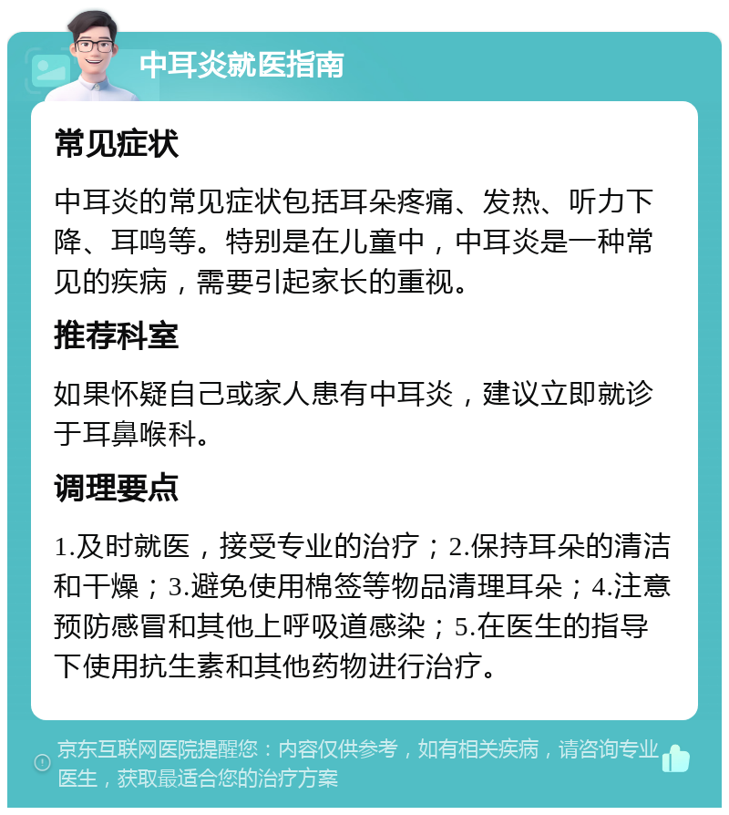 中耳炎就医指南 常见症状 中耳炎的常见症状包括耳朵疼痛、发热、听力下降、耳鸣等。特别是在儿童中，中耳炎是一种常见的疾病，需要引起家长的重视。 推荐科室 如果怀疑自己或家人患有中耳炎，建议立即就诊于耳鼻喉科。 调理要点 1.及时就医，接受专业的治疗；2.保持耳朵的清洁和干燥；3.避免使用棉签等物品清理耳朵；4.注意预防感冒和其他上呼吸道感染；5.在医生的指导下使用抗生素和其他药物进行治疗。