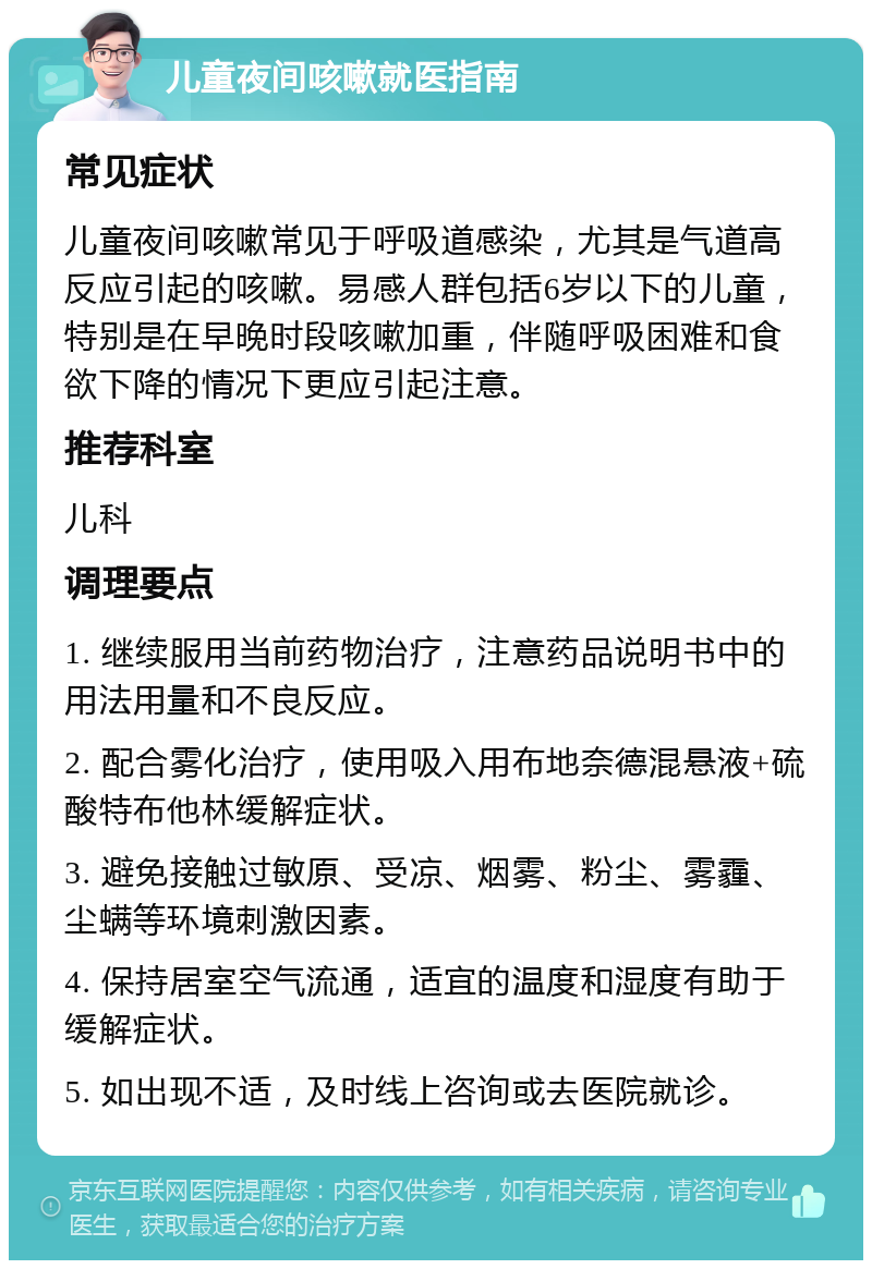 儿童夜间咳嗽就医指南 常见症状 儿童夜间咳嗽常见于呼吸道感染，尤其是气道高反应引起的咳嗽。易感人群包括6岁以下的儿童，特别是在早晚时段咳嗽加重，伴随呼吸困难和食欲下降的情况下更应引起注意。 推荐科室 儿科 调理要点 1. 继续服用当前药物治疗，注意药品说明书中的用法用量和不良反应。 2. 配合雾化治疗，使用吸入用布地奈德混悬液+硫酸特布他林缓解症状。 3. 避免接触过敏原、受凉、烟雾、粉尘、雾霾、尘螨等环境刺激因素。 4. 保持居室空气流通，适宜的温度和湿度有助于缓解症状。 5. 如出现不适，及时线上咨询或去医院就诊。