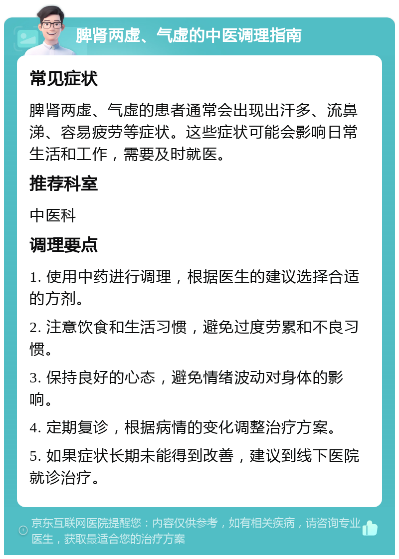 脾肾两虚、气虚的中医调理指南 常见症状 脾肾两虚、气虚的患者通常会出现出汗多、流鼻涕、容易疲劳等症状。这些症状可能会影响日常生活和工作，需要及时就医。 推荐科室 中医科 调理要点 1. 使用中药进行调理，根据医生的建议选择合适的方剂。 2. 注意饮食和生活习惯，避免过度劳累和不良习惯。 3. 保持良好的心态，避免情绪波动对身体的影响。 4. 定期复诊，根据病情的变化调整治疗方案。 5. 如果症状长期未能得到改善，建议到线下医院就诊治疗。