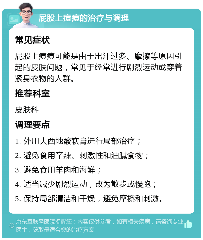 屁股上痘痘的治疗与调理 常见症状 屁股上痘痘可能是由于出汗过多、摩擦等原因引起的皮肤问题，常见于经常进行剧烈运动或穿着紧身衣物的人群。 推荐科室 皮肤科 调理要点 1. 外用夫西地酸软膏进行局部治疗； 2. 避免食用辛辣、刺激性和油腻食物； 3. 避免食用羊肉和海鲜； 4. 适当减少剧烈运动，改为散步或慢跑； 5. 保持局部清洁和干燥，避免摩擦和刺激。