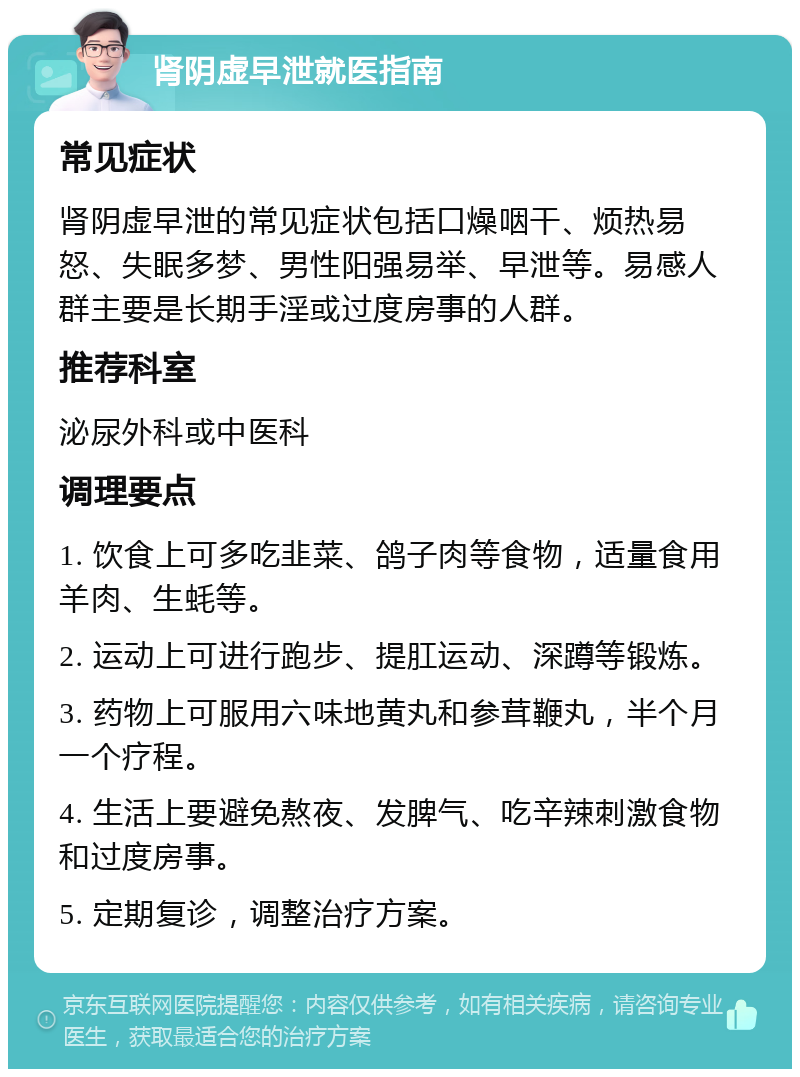 肾阴虚早泄就医指南 常见症状 肾阴虚早泄的常见症状包括口燥咽干、烦热易怒、失眠多梦、男性阳强易举、早泄等。易感人群主要是长期手淫或过度房事的人群。 推荐科室 泌尿外科或中医科 调理要点 1. 饮食上可多吃韭菜、鸽子肉等食物，适量食用羊肉、生蚝等。 2. 运动上可进行跑步、提肛运动、深蹲等锻炼。 3. 药物上可服用六味地黄丸和参茸鞭丸，半个月一个疗程。 4. 生活上要避免熬夜、发脾气、吃辛辣刺激食物和过度房事。 5. 定期复诊，调整治疗方案。