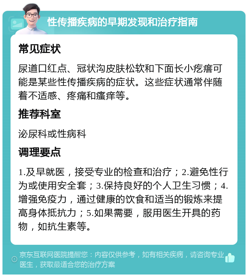 性传播疾病的早期发现和治疗指南 常见症状 尿道口红点、冠状沟皮肤松软和下面长小疙瘩可能是某些性传播疾病的症状。这些症状通常伴随着不适感、疼痛和瘙痒等。 推荐科室 泌尿科或性病科 调理要点 1.及早就医，接受专业的检查和治疗；2.避免性行为或使用安全套；3.保持良好的个人卫生习惯；4.增强免疫力，通过健康的饮食和适当的锻炼来提高身体抵抗力；5.如果需要，服用医生开具的药物，如抗生素等。