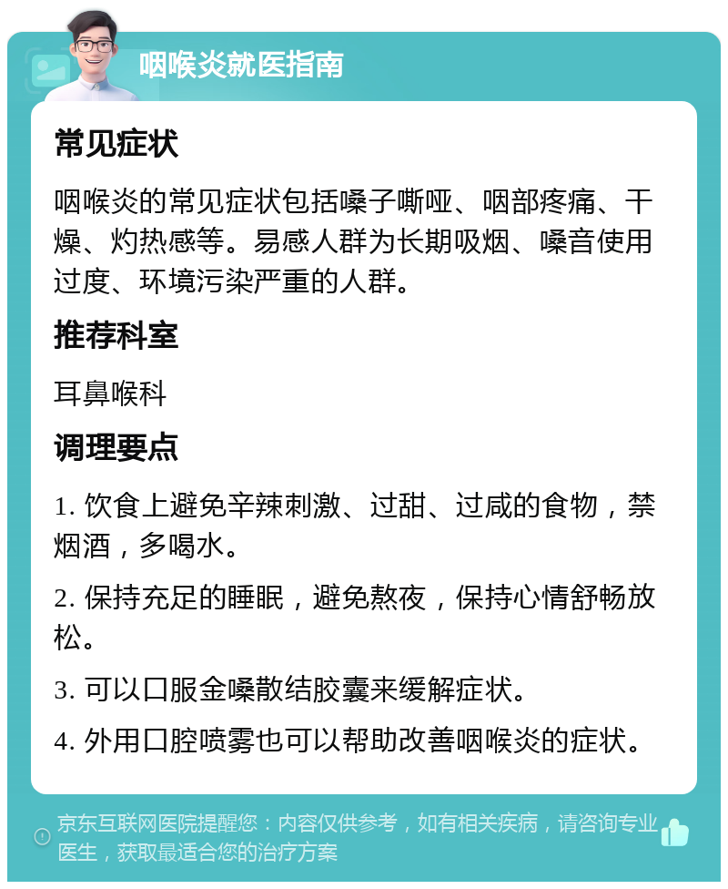 咽喉炎就医指南 常见症状 咽喉炎的常见症状包括嗓子嘶哑、咽部疼痛、干燥、灼热感等。易感人群为长期吸烟、嗓音使用过度、环境污染严重的人群。 推荐科室 耳鼻喉科 调理要点 1. 饮食上避免辛辣刺激、过甜、过咸的食物，禁烟酒，多喝水。 2. 保持充足的睡眠，避免熬夜，保持心情舒畅放松。 3. 可以口服金嗓散结胶囊来缓解症状。 4. 外用口腔喷雾也可以帮助改善咽喉炎的症状。