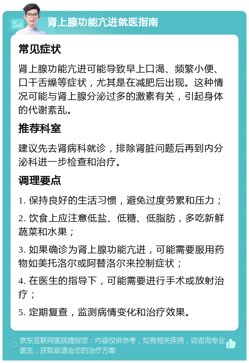 肾上腺功能亢进就医指南 常见症状 肾上腺功能亢进可能导致早上口渴、频繁小便、口干舌燥等症状，尤其是在减肥后出现。这种情况可能与肾上腺分泌过多的激素有关，引起身体的代谢紊乱。 推荐科室 建议先去肾病科就诊，排除肾脏问题后再到内分泌科进一步检查和治疗。 调理要点 1. 保持良好的生活习惯，避免过度劳累和压力； 2. 饮食上应注意低盐、低糖、低脂肪，多吃新鲜蔬菜和水果； 3. 如果确诊为肾上腺功能亢进，可能需要服用药物如美托洛尔或阿替洛尔来控制症状； 4. 在医生的指导下，可能需要进行手术或放射治疗； 5. 定期复查，监测病情变化和治疗效果。