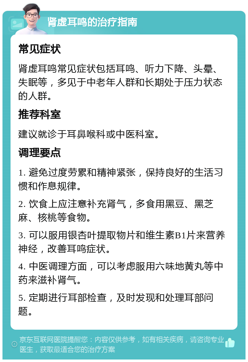 肾虚耳鸣的治疗指南 常见症状 肾虚耳鸣常见症状包括耳鸣、听力下降、头晕、失眠等，多见于中老年人群和长期处于压力状态的人群。 推荐科室 建议就诊于耳鼻喉科或中医科室。 调理要点 1. 避免过度劳累和精神紧张，保持良好的生活习惯和作息规律。 2. 饮食上应注意补充肾气，多食用黑豆、黑芝麻、核桃等食物。 3. 可以服用银杏叶提取物片和维生素B1片来营养神经，改善耳鸣症状。 4. 中医调理方面，可以考虑服用六味地黄丸等中药来滋补肾气。 5. 定期进行耳部检查，及时发现和处理耳部问题。