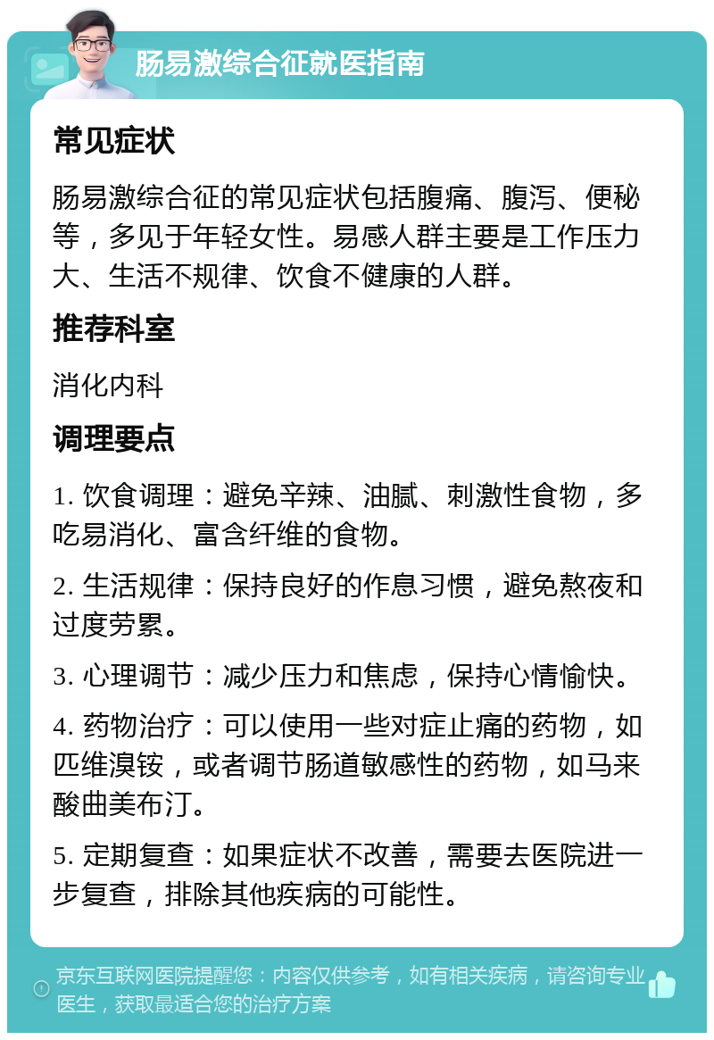 肠易激综合征就医指南 常见症状 肠易激综合征的常见症状包括腹痛、腹泻、便秘等，多见于年轻女性。易感人群主要是工作压力大、生活不规律、饮食不健康的人群。 推荐科室 消化内科 调理要点 1. 饮食调理：避免辛辣、油腻、刺激性食物，多吃易消化、富含纤维的食物。 2. 生活规律：保持良好的作息习惯，避免熬夜和过度劳累。 3. 心理调节：减少压力和焦虑，保持心情愉快。 4. 药物治疗：可以使用一些对症止痛的药物，如匹维溴铵，或者调节肠道敏感性的药物，如马来酸曲美布汀。 5. 定期复查：如果症状不改善，需要去医院进一步复查，排除其他疾病的可能性。