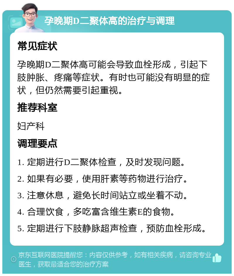 孕晚期D二聚体高的治疗与调理 常见症状 孕晚期D二聚体高可能会导致血栓形成，引起下肢肿胀、疼痛等症状。有时也可能没有明显的症状，但仍然需要引起重视。 推荐科室 妇产科 调理要点 1. 定期进行D二聚体检查，及时发现问题。 2. 如果有必要，使用肝素等药物进行治疗。 3. 注意休息，避免长时间站立或坐着不动。 4. 合理饮食，多吃富含维生素E的食物。 5. 定期进行下肢静脉超声检查，预防血栓形成。