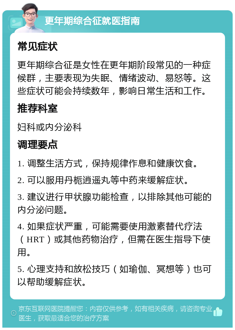 更年期综合征就医指南 常见症状 更年期综合征是女性在更年期阶段常见的一种症候群，主要表现为失眠、情绪波动、易怒等。这些症状可能会持续数年，影响日常生活和工作。 推荐科室 妇科或内分泌科 调理要点 1. 调整生活方式，保持规律作息和健康饮食。 2. 可以服用丹栀逍遥丸等中药来缓解症状。 3. 建议进行甲状腺功能检查，以排除其他可能的内分泌问题。 4. 如果症状严重，可能需要使用激素替代疗法（HRT）或其他药物治疗，但需在医生指导下使用。 5. 心理支持和放松技巧（如瑜伽、冥想等）也可以帮助缓解症状。