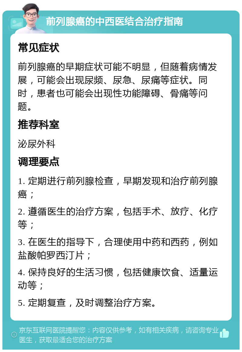 前列腺癌的中西医结合治疗指南 常见症状 前列腺癌的早期症状可能不明显，但随着病情发展，可能会出现尿频、尿急、尿痛等症状。同时，患者也可能会出现性功能障碍、骨痛等问题。 推荐科室 泌尿外科 调理要点 1. 定期进行前列腺检查，早期发现和治疗前列腺癌； 2. 遵循医生的治疗方案，包括手术、放疗、化疗等； 3. 在医生的指导下，合理使用中药和西药，例如盐酸帕罗西汀片； 4. 保持良好的生活习惯，包括健康饮食、适量运动等； 5. 定期复查，及时调整治疗方案。