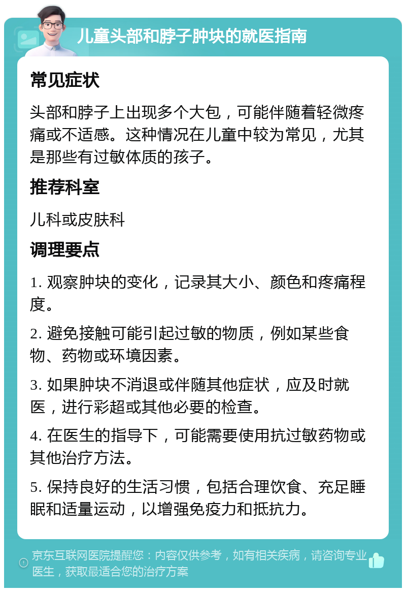 儿童头部和脖子肿块的就医指南 常见症状 头部和脖子上出现多个大包，可能伴随着轻微疼痛或不适感。这种情况在儿童中较为常见，尤其是那些有过敏体质的孩子。 推荐科室 儿科或皮肤科 调理要点 1. 观察肿块的变化，记录其大小、颜色和疼痛程度。 2. 避免接触可能引起过敏的物质，例如某些食物、药物或环境因素。 3. 如果肿块不消退或伴随其他症状，应及时就医，进行彩超或其他必要的检查。 4. 在医生的指导下，可能需要使用抗过敏药物或其他治疗方法。 5. 保持良好的生活习惯，包括合理饮食、充足睡眠和适量运动，以增强免疫力和抵抗力。