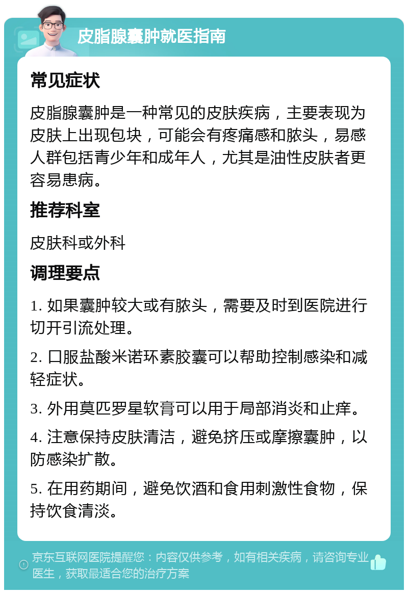 皮脂腺囊肿就医指南 常见症状 皮脂腺囊肿是一种常见的皮肤疾病，主要表现为皮肤上出现包块，可能会有疼痛感和脓头，易感人群包括青少年和成年人，尤其是油性皮肤者更容易患病。 推荐科室 皮肤科或外科 调理要点 1. 如果囊肿较大或有脓头，需要及时到医院进行切开引流处理。 2. 口服盐酸米诺环素胶囊可以帮助控制感染和减轻症状。 3. 外用莫匹罗星软膏可以用于局部消炎和止痒。 4. 注意保持皮肤清洁，避免挤压或摩擦囊肿，以防感染扩散。 5. 在用药期间，避免饮酒和食用刺激性食物，保持饮食清淡。