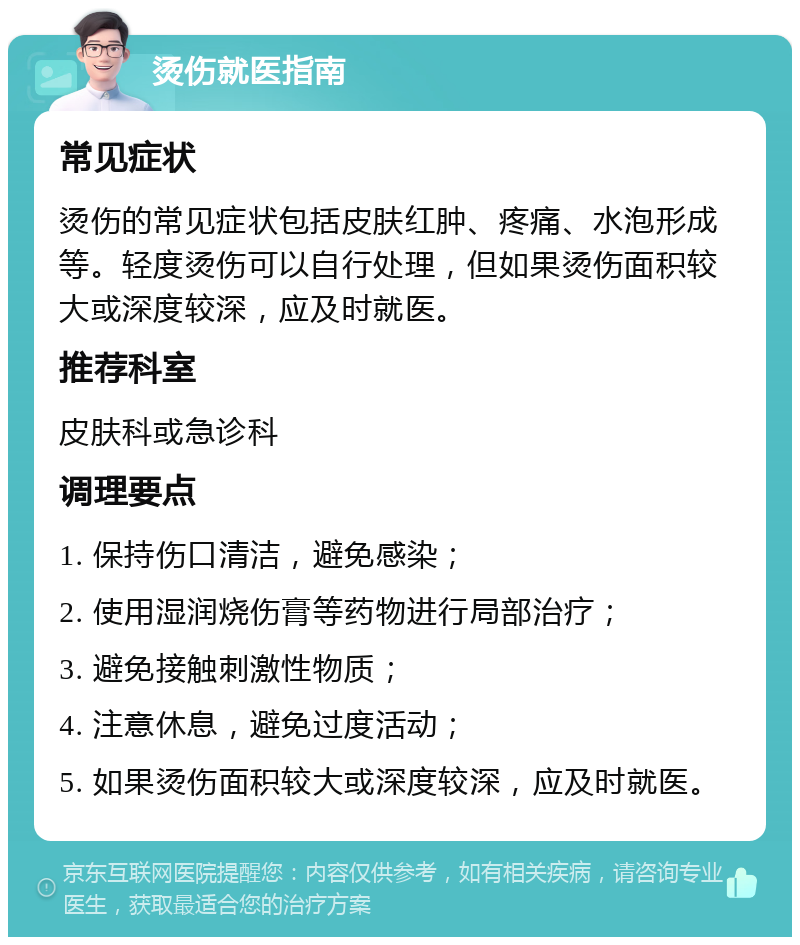 烫伤就医指南 常见症状 烫伤的常见症状包括皮肤红肿、疼痛、水泡形成等。轻度烫伤可以自行处理，但如果烫伤面积较大或深度较深，应及时就医。 推荐科室 皮肤科或急诊科 调理要点 1. 保持伤口清洁，避免感染； 2. 使用湿润烧伤膏等药物进行局部治疗； 3. 避免接触刺激性物质； 4. 注意休息，避免过度活动； 5. 如果烫伤面积较大或深度较深，应及时就医。