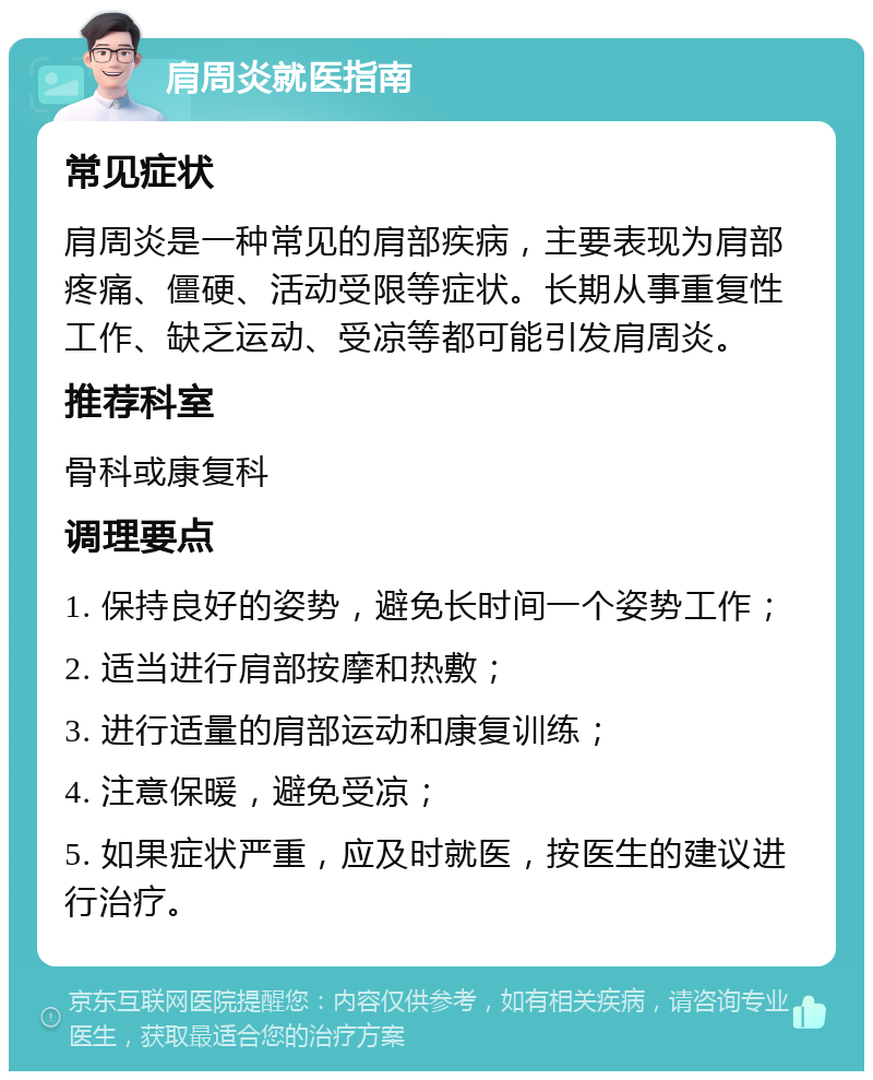 肩周炎就医指南 常见症状 肩周炎是一种常见的肩部疾病，主要表现为肩部疼痛、僵硬、活动受限等症状。长期从事重复性工作、缺乏运动、受凉等都可能引发肩周炎。 推荐科室 骨科或康复科 调理要点 1. 保持良好的姿势，避免长时间一个姿势工作； 2. 适当进行肩部按摩和热敷； 3. 进行适量的肩部运动和康复训练； 4. 注意保暖，避免受凉； 5. 如果症状严重，应及时就医，按医生的建议进行治疗。