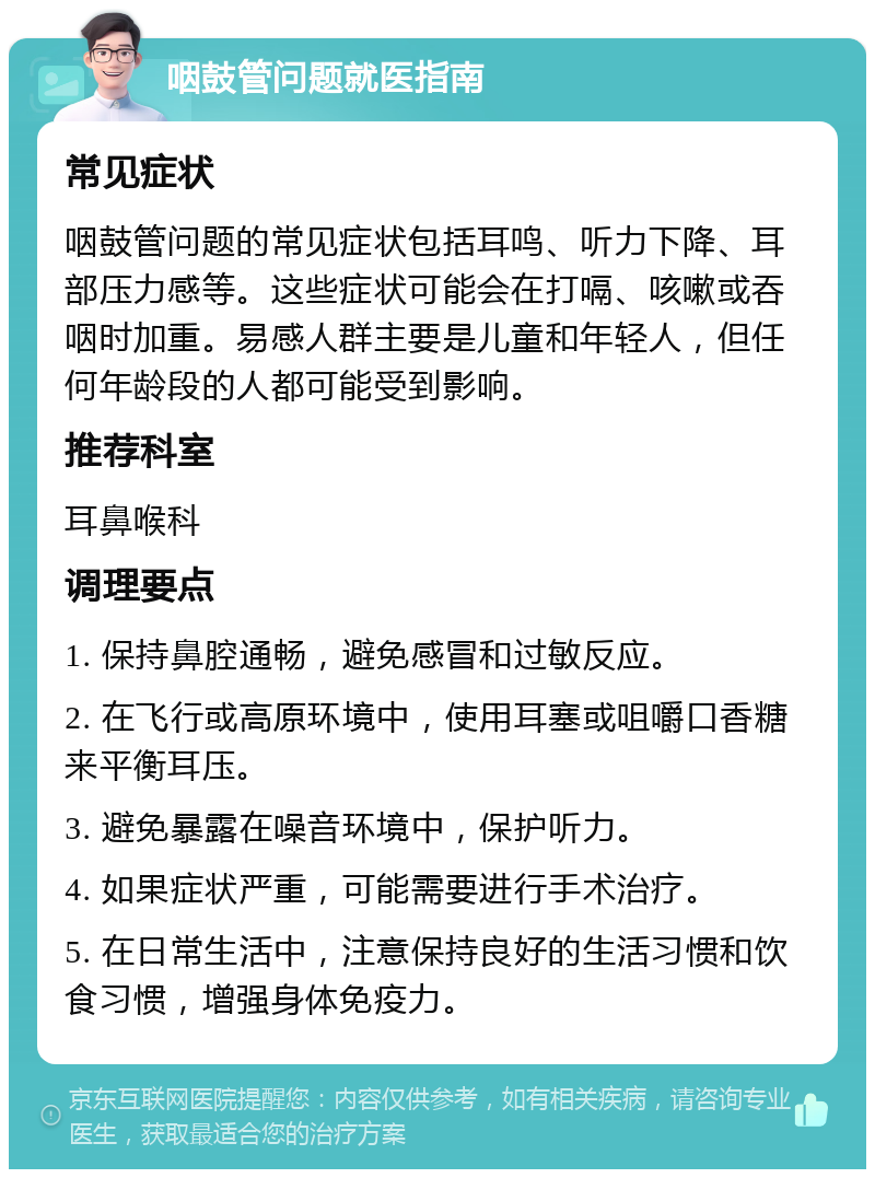 咽鼓管问题就医指南 常见症状 咽鼓管问题的常见症状包括耳鸣、听力下降、耳部压力感等。这些症状可能会在打嗝、咳嗽或吞咽时加重。易感人群主要是儿童和年轻人，但任何年龄段的人都可能受到影响。 推荐科室 耳鼻喉科 调理要点 1. 保持鼻腔通畅，避免感冒和过敏反应。 2. 在飞行或高原环境中，使用耳塞或咀嚼口香糖来平衡耳压。 3. 避免暴露在噪音环境中，保护听力。 4. 如果症状严重，可能需要进行手术治疗。 5. 在日常生活中，注意保持良好的生活习惯和饮食习惯，增强身体免疫力。