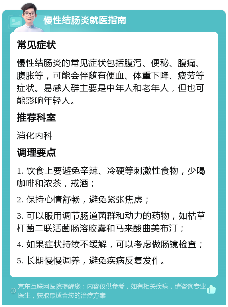 慢性结肠炎就医指南 常见症状 慢性结肠炎的常见症状包括腹泻、便秘、腹痛、腹胀等，可能会伴随有便血、体重下降、疲劳等症状。易感人群主要是中年人和老年人，但也可能影响年轻人。 推荐科室 消化内科 调理要点 1. 饮食上要避免辛辣、冷硬等刺激性食物，少喝咖啡和浓茶，戒酒； 2. 保持心情舒畅，避免紧张焦虑； 3. 可以服用调节肠道菌群和动力的药物，如枯草杆菌二联活菌肠溶胶囊和马来酸曲美布汀； 4. 如果症状持续不缓解，可以考虑做肠镜检查； 5. 长期慢慢调养，避免疾病反复发作。