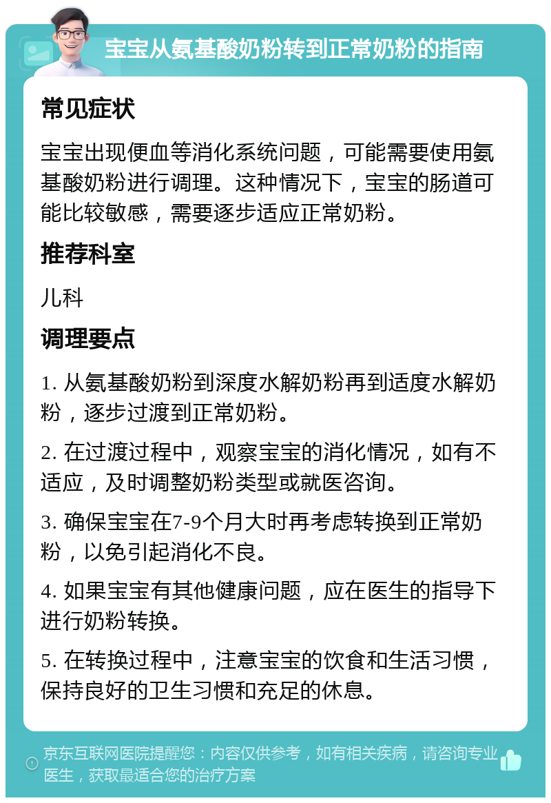 宝宝从氨基酸奶粉转到正常奶粉的指南 常见症状 宝宝出现便血等消化系统问题，可能需要使用氨基酸奶粉进行调理。这种情况下，宝宝的肠道可能比较敏感，需要逐步适应正常奶粉。 推荐科室 儿科 调理要点 1. 从氨基酸奶粉到深度水解奶粉再到适度水解奶粉，逐步过渡到正常奶粉。 2. 在过渡过程中，观察宝宝的消化情况，如有不适应，及时调整奶粉类型或就医咨询。 3. 确保宝宝在7-9个月大时再考虑转换到正常奶粉，以免引起消化不良。 4. 如果宝宝有其他健康问题，应在医生的指导下进行奶粉转换。 5. 在转换过程中，注意宝宝的饮食和生活习惯，保持良好的卫生习惯和充足的休息。