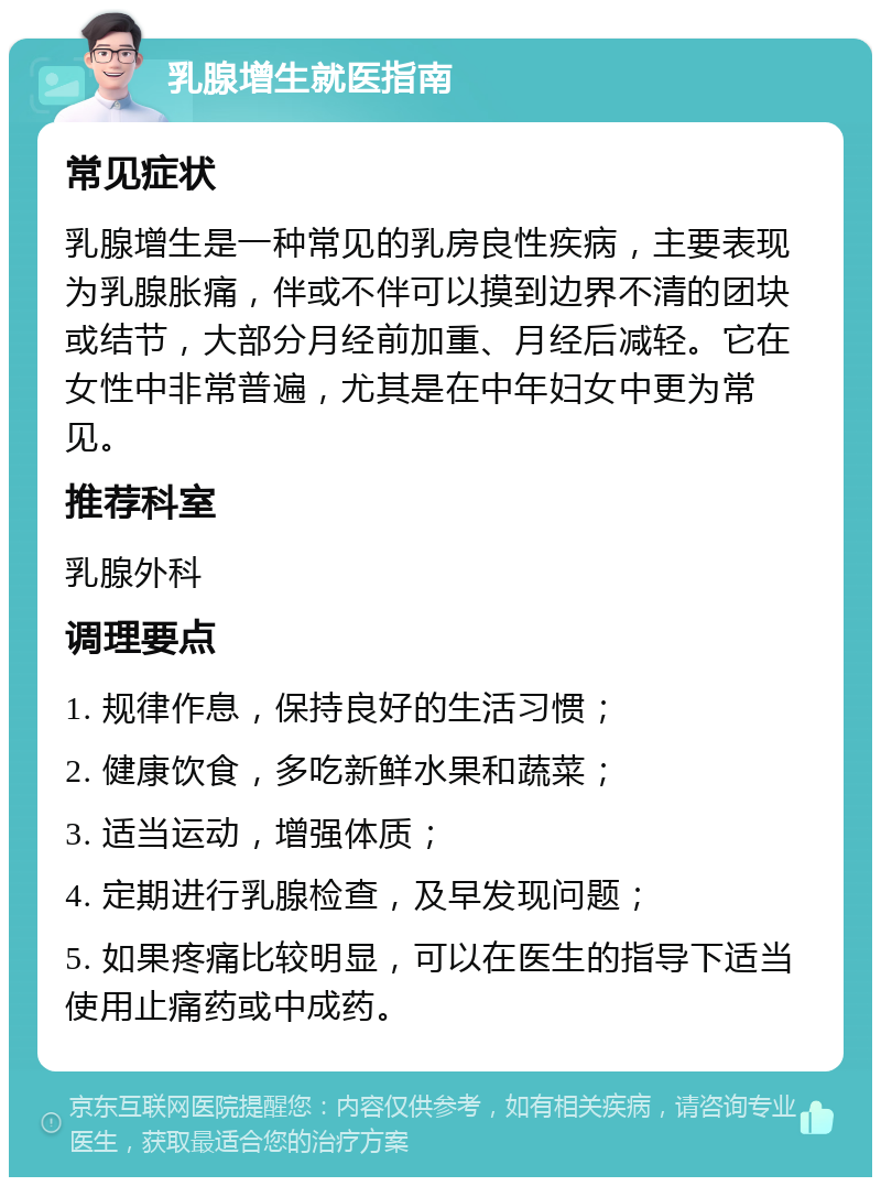 乳腺增生就医指南 常见症状 乳腺增生是一种常见的乳房良性疾病，主要表现为乳腺胀痛，伴或不伴可以摸到边界不清的团块或结节，大部分月经前加重、月经后减轻。它在女性中非常普遍，尤其是在中年妇女中更为常见。 推荐科室 乳腺外科 调理要点 1. 规律作息，保持良好的生活习惯； 2. 健康饮食，多吃新鲜水果和蔬菜； 3. 适当运动，增强体质； 4. 定期进行乳腺检查，及早发现问题； 5. 如果疼痛比较明显，可以在医生的指导下适当使用止痛药或中成药。