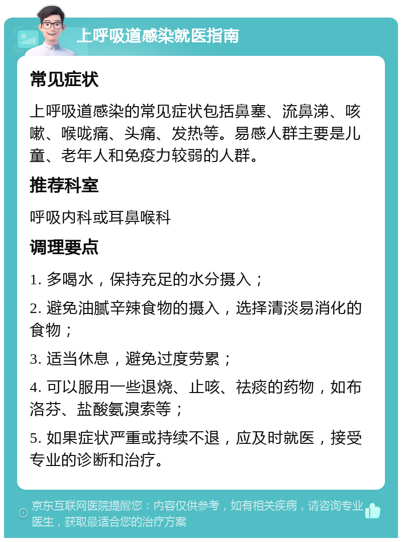 上呼吸道感染就医指南 常见症状 上呼吸道感染的常见症状包括鼻塞、流鼻涕、咳嗽、喉咙痛、头痛、发热等。易感人群主要是儿童、老年人和免疫力较弱的人群。 推荐科室 呼吸内科或耳鼻喉科 调理要点 1. 多喝水，保持充足的水分摄入； 2. 避免油腻辛辣食物的摄入，选择清淡易消化的食物； 3. 适当休息，避免过度劳累； 4. 可以服用一些退烧、止咳、祛痰的药物，如布洛芬、盐酸氨溴索等； 5. 如果症状严重或持续不退，应及时就医，接受专业的诊断和治疗。