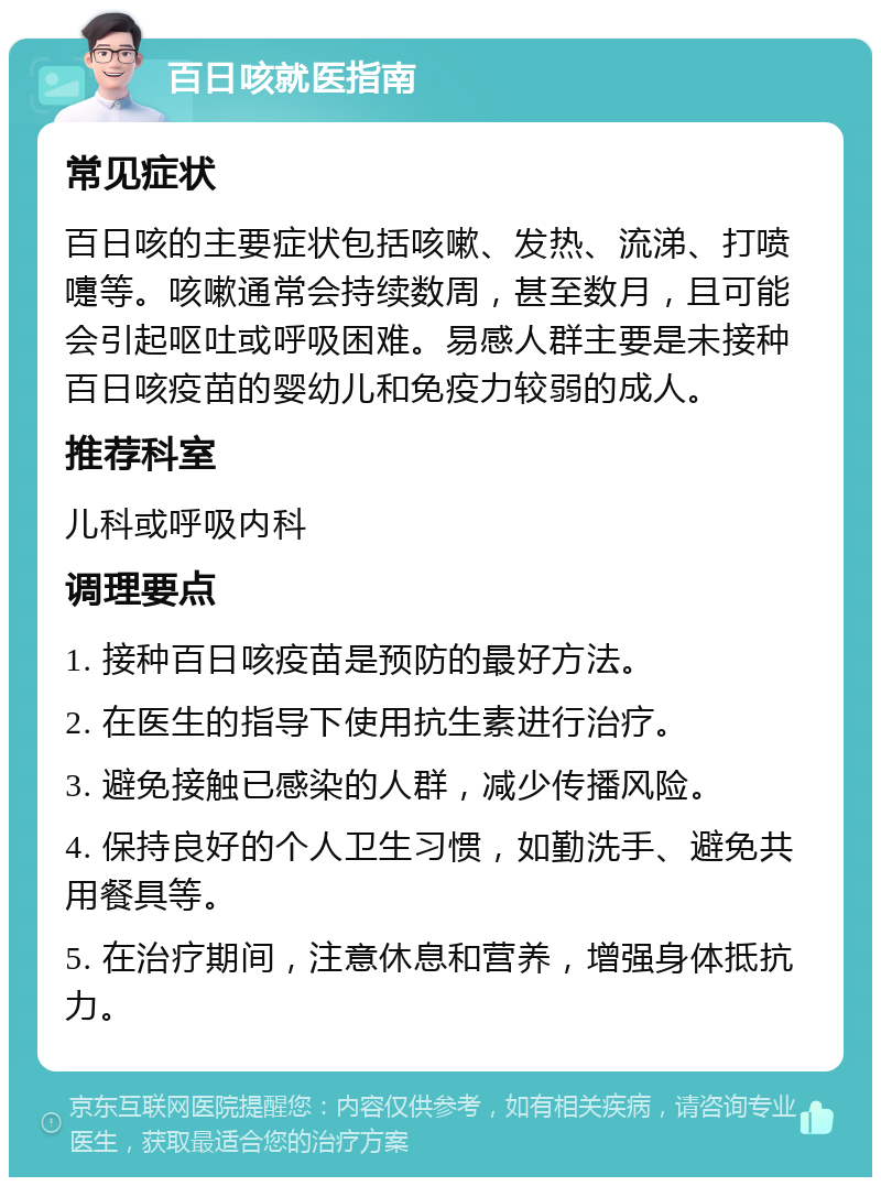 百日咳就医指南 常见症状 百日咳的主要症状包括咳嗽、发热、流涕、打喷嚏等。咳嗽通常会持续数周，甚至数月，且可能会引起呕吐或呼吸困难。易感人群主要是未接种百日咳疫苗的婴幼儿和免疫力较弱的成人。 推荐科室 儿科或呼吸内科 调理要点 1. 接种百日咳疫苗是预防的最好方法。 2. 在医生的指导下使用抗生素进行治疗。 3. 避免接触已感染的人群，减少传播风险。 4. 保持良好的个人卫生习惯，如勤洗手、避免共用餐具等。 5. 在治疗期间，注意休息和营养，增强身体抵抗力。