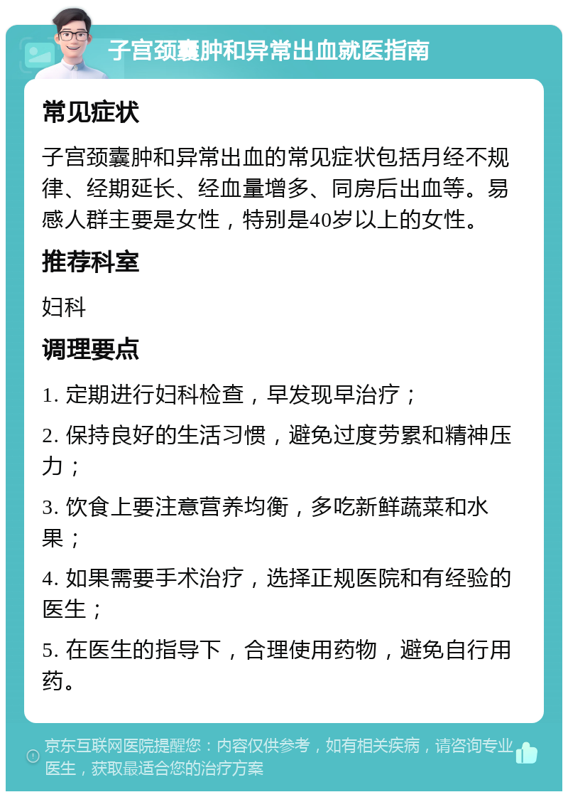 子宫颈囊肿和异常出血就医指南 常见症状 子宫颈囊肿和异常出血的常见症状包括月经不规律、经期延长、经血量增多、同房后出血等。易感人群主要是女性，特别是40岁以上的女性。 推荐科室 妇科 调理要点 1. 定期进行妇科检查，早发现早治疗； 2. 保持良好的生活习惯，避免过度劳累和精神压力； 3. 饮食上要注意营养均衡，多吃新鲜蔬菜和水果； 4. 如果需要手术治疗，选择正规医院和有经验的医生； 5. 在医生的指导下，合理使用药物，避免自行用药。