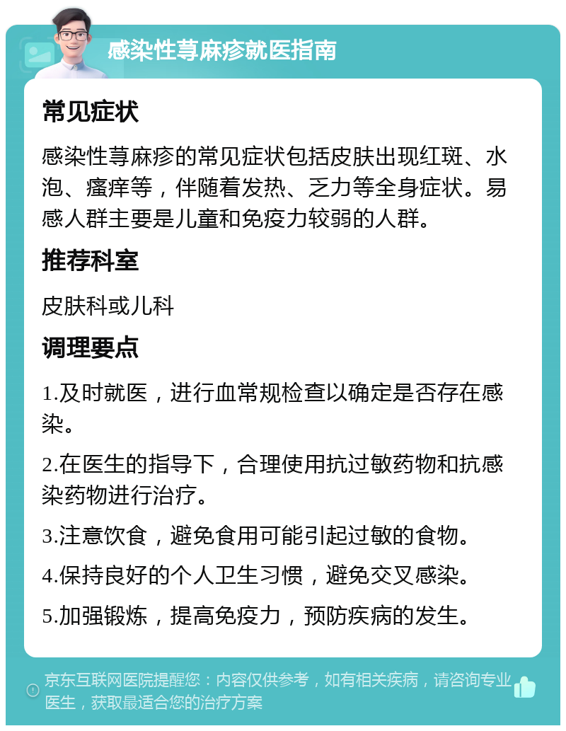 感染性荨麻疹就医指南 常见症状 感染性荨麻疹的常见症状包括皮肤出现红斑、水泡、瘙痒等，伴随着发热、乏力等全身症状。易感人群主要是儿童和免疫力较弱的人群。 推荐科室 皮肤科或儿科 调理要点 1.及时就医，进行血常规检查以确定是否存在感染。 2.在医生的指导下，合理使用抗过敏药物和抗感染药物进行治疗。 3.注意饮食，避免食用可能引起过敏的食物。 4.保持良好的个人卫生习惯，避免交叉感染。 5.加强锻炼，提高免疫力，预防疾病的发生。