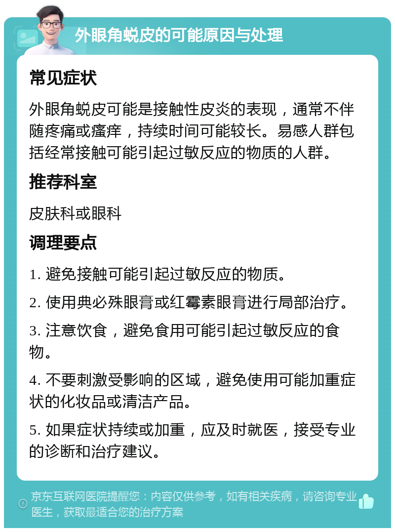 外眼角蜕皮的可能原因与处理 常见症状 外眼角蜕皮可能是接触性皮炎的表现，通常不伴随疼痛或瘙痒，持续时间可能较长。易感人群包括经常接触可能引起过敏反应的物质的人群。 推荐科室 皮肤科或眼科 调理要点 1. 避免接触可能引起过敏反应的物质。 2. 使用典必殊眼膏或红霉素眼膏进行局部治疗。 3. 注意饮食，避免食用可能引起过敏反应的食物。 4. 不要刺激受影响的区域，避免使用可能加重症状的化妆品或清洁产品。 5. 如果症状持续或加重，应及时就医，接受专业的诊断和治疗建议。