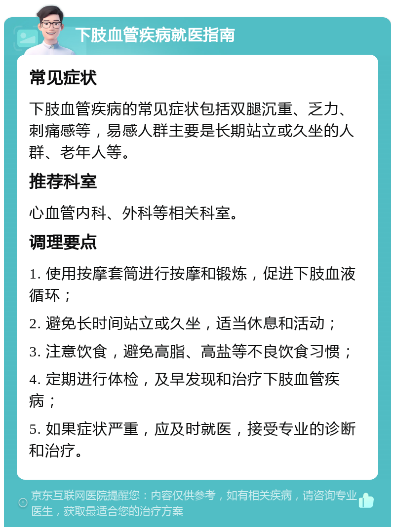 下肢血管疾病就医指南 常见症状 下肢血管疾病的常见症状包括双腿沉重、乏力、刺痛感等，易感人群主要是长期站立或久坐的人群、老年人等。 推荐科室 心血管内科、外科等相关科室。 调理要点 1. 使用按摩套筒进行按摩和锻炼，促进下肢血液循环； 2. 避免长时间站立或久坐，适当休息和活动； 3. 注意饮食，避免高脂、高盐等不良饮食习惯； 4. 定期进行体检，及早发现和治疗下肢血管疾病； 5. 如果症状严重，应及时就医，接受专业的诊断和治疗。