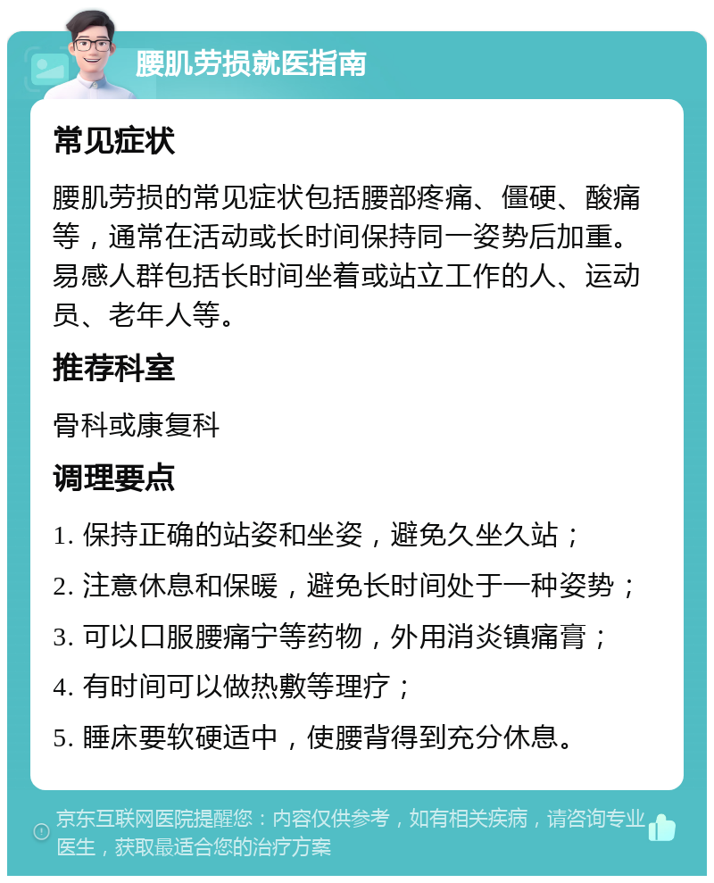 腰肌劳损就医指南 常见症状 腰肌劳损的常见症状包括腰部疼痛、僵硬、酸痛等，通常在活动或长时间保持同一姿势后加重。易感人群包括长时间坐着或站立工作的人、运动员、老年人等。 推荐科室 骨科或康复科 调理要点 1. 保持正确的站姿和坐姿，避免久坐久站； 2. 注意休息和保暖，避免长时间处于一种姿势； 3. 可以口服腰痛宁等药物，外用消炎镇痛膏； 4. 有时间可以做热敷等理疗； 5. 睡床要软硬适中，使腰背得到充分休息。