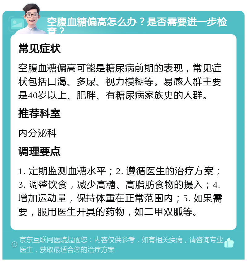 空腹血糖偏高怎么办？是否需要进一步检查？ 常见症状 空腹血糖偏高可能是糖尿病前期的表现，常见症状包括口渴、多尿、视力模糊等。易感人群主要是40岁以上、肥胖、有糖尿病家族史的人群。 推荐科室 内分泌科 调理要点 1. 定期监测血糖水平；2. 遵循医生的治疗方案；3. 调整饮食，减少高糖、高脂肪食物的摄入；4. 增加运动量，保持体重在正常范围内；5. 如果需要，服用医生开具的药物，如二甲双胍等。