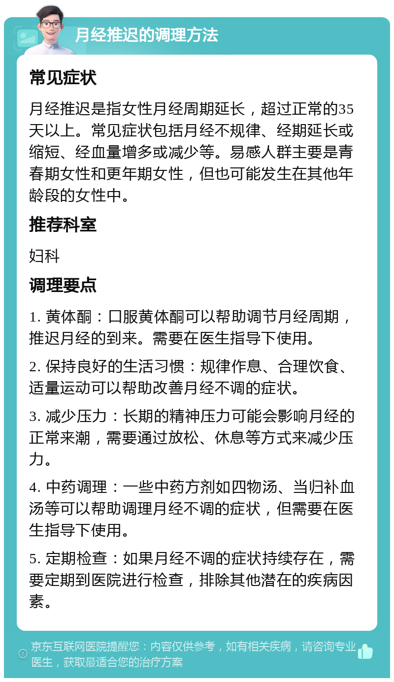 月经推迟的调理方法 常见症状 月经推迟是指女性月经周期延长，超过正常的35天以上。常见症状包括月经不规律、经期延长或缩短、经血量增多或减少等。易感人群主要是青春期女性和更年期女性，但也可能发生在其他年龄段的女性中。 推荐科室 妇科 调理要点 1. 黄体酮：口服黄体酮可以帮助调节月经周期，推迟月经的到来。需要在医生指导下使用。 2. 保持良好的生活习惯：规律作息、合理饮食、适量运动可以帮助改善月经不调的症状。 3. 减少压力：长期的精神压力可能会影响月经的正常来潮，需要通过放松、休息等方式来减少压力。 4. 中药调理：一些中药方剂如四物汤、当归补血汤等可以帮助调理月经不调的症状，但需要在医生指导下使用。 5. 定期检查：如果月经不调的症状持续存在，需要定期到医院进行检查，排除其他潜在的疾病因素。