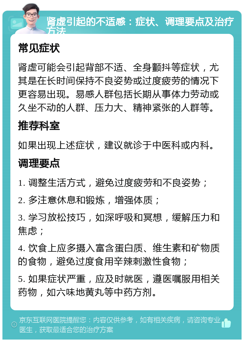 肾虚引起的不适感：症状、调理要点及治疗方法 常见症状 肾虚可能会引起背部不适、全身颤抖等症状，尤其是在长时间保持不良姿势或过度疲劳的情况下更容易出现。易感人群包括长期从事体力劳动或久坐不动的人群、压力大、精神紧张的人群等。 推荐科室 如果出现上述症状，建议就诊于中医科或内科。 调理要点 1. 调整生活方式，避免过度疲劳和不良姿势； 2. 多注意休息和锻炼，增强体质； 3. 学习放松技巧，如深呼吸和冥想，缓解压力和焦虑； 4. 饮食上应多摄入富含蛋白质、维生素和矿物质的食物，避免过度食用辛辣刺激性食物； 5. 如果症状严重，应及时就医，遵医嘱服用相关药物，如六味地黄丸等中药方剂。