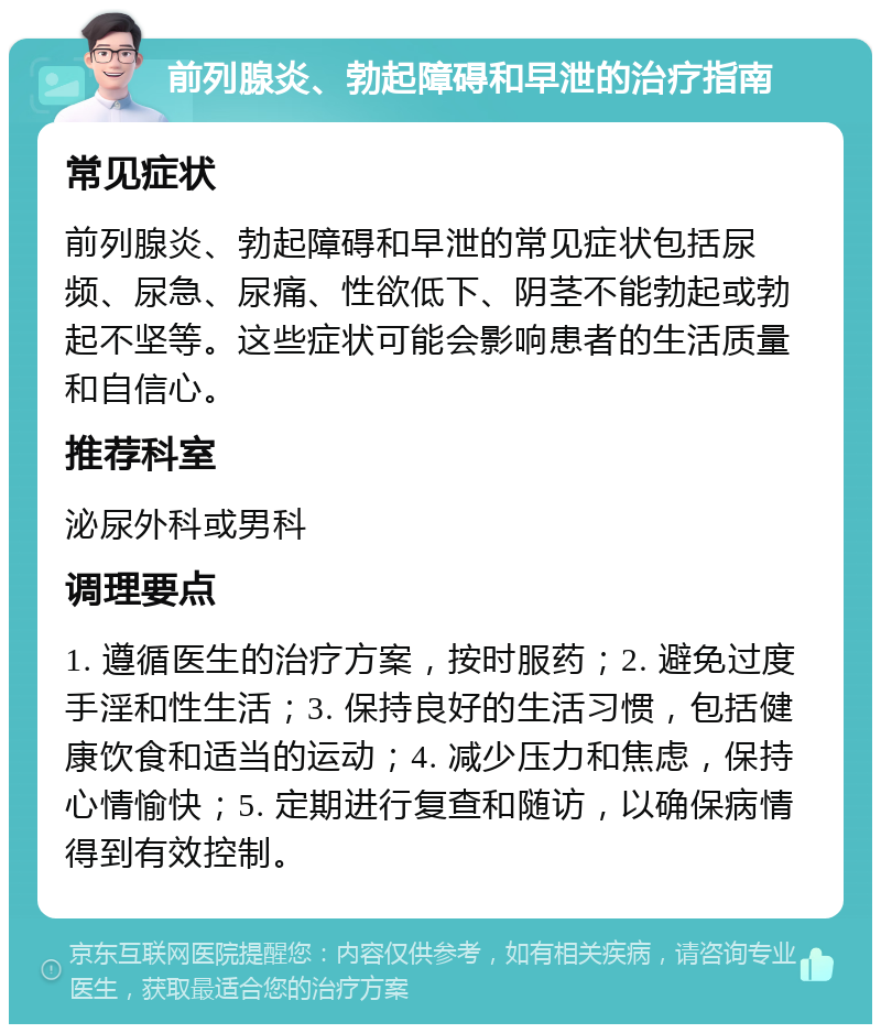 前列腺炎、勃起障碍和早泄的治疗指南 常见症状 前列腺炎、勃起障碍和早泄的常见症状包括尿频、尿急、尿痛、性欲低下、阴茎不能勃起或勃起不坚等。这些症状可能会影响患者的生活质量和自信心。 推荐科室 泌尿外科或男科 调理要点 1. 遵循医生的治疗方案，按时服药；2. 避免过度手淫和性生活；3. 保持良好的生活习惯，包括健康饮食和适当的运动；4. 减少压力和焦虑，保持心情愉快；5. 定期进行复查和随访，以确保病情得到有效控制。