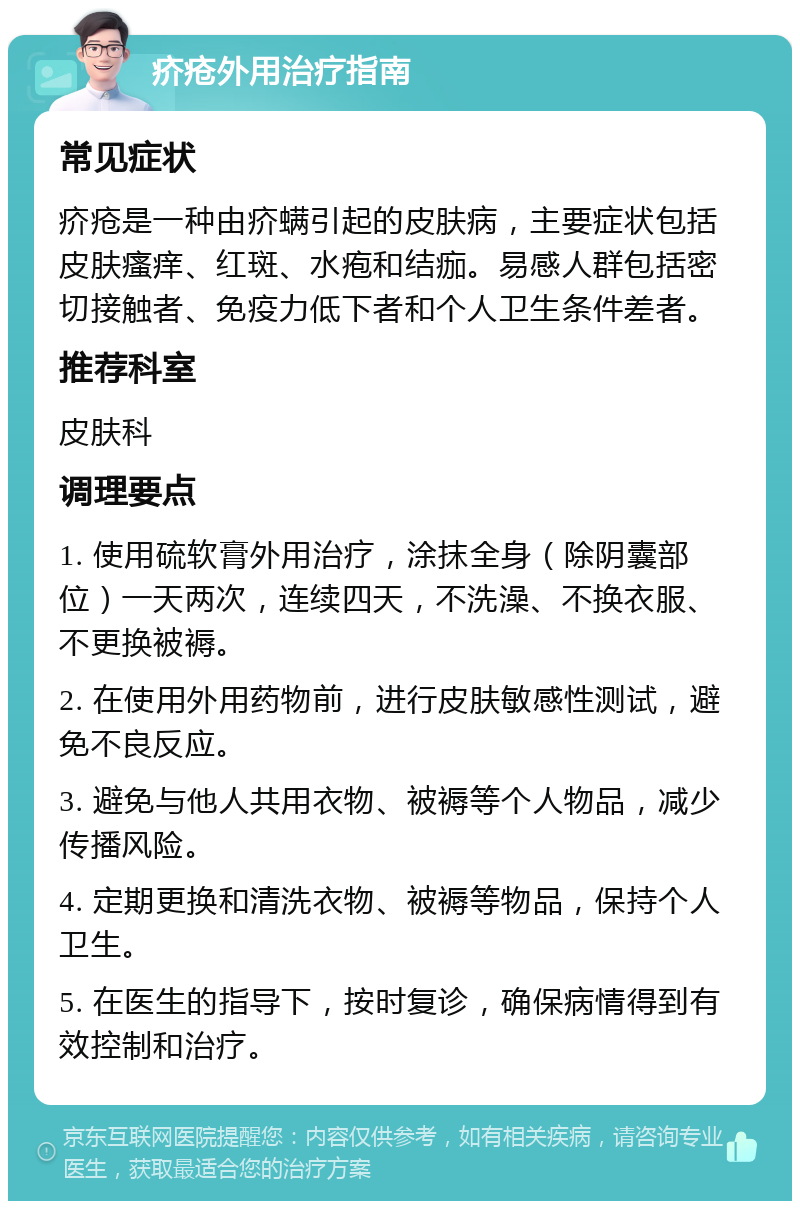 疥疮外用治疗指南 常见症状 疥疮是一种由疥螨引起的皮肤病，主要症状包括皮肤瘙痒、红斑、水疱和结痂。易感人群包括密切接触者、免疫力低下者和个人卫生条件差者。 推荐科室 皮肤科 调理要点 1. 使用硫软膏外用治疗，涂抹全身（除阴囊部位）一天两次，连续四天，不洗澡、不换衣服、不更换被褥。 2. 在使用外用药物前，进行皮肤敏感性测试，避免不良反应。 3. 避免与他人共用衣物、被褥等个人物品，减少传播风险。 4. 定期更换和清洗衣物、被褥等物品，保持个人卫生。 5. 在医生的指导下，按时复诊，确保病情得到有效控制和治疗。