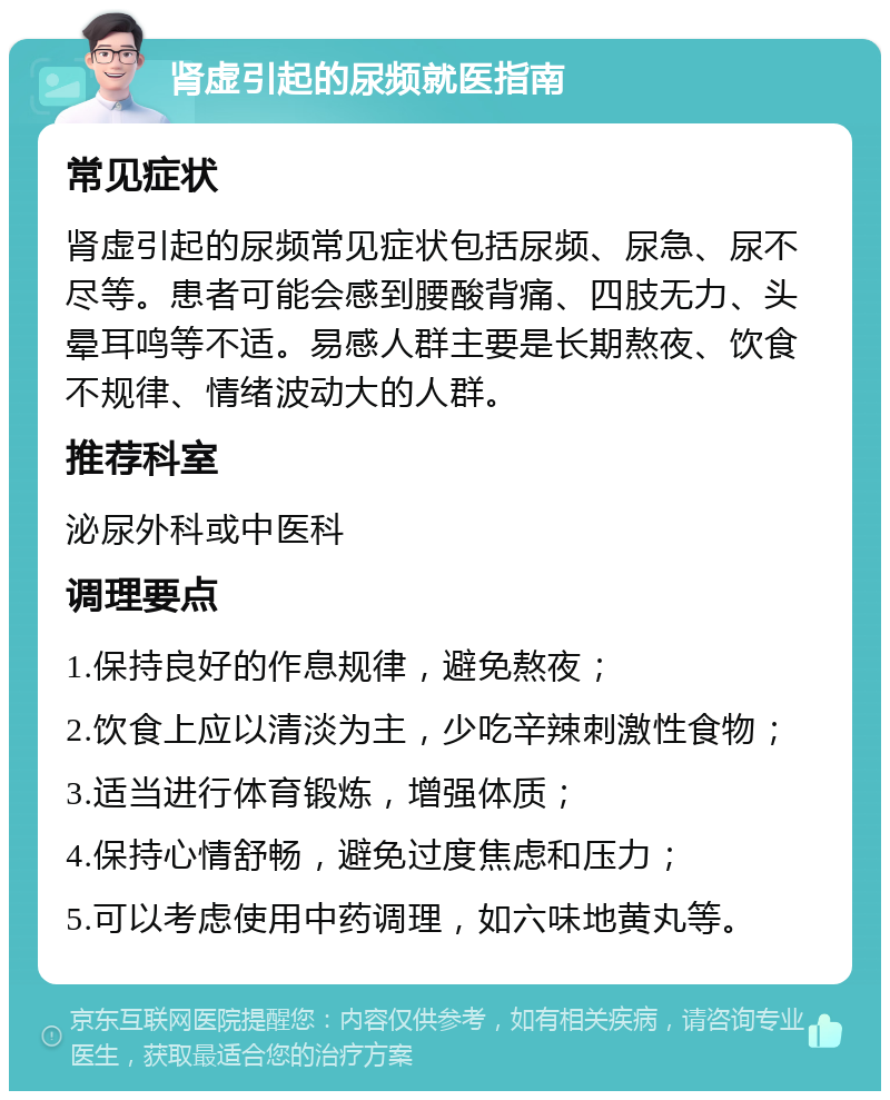 肾虚引起的尿频就医指南 常见症状 肾虚引起的尿频常见症状包括尿频、尿急、尿不尽等。患者可能会感到腰酸背痛、四肢无力、头晕耳鸣等不适。易感人群主要是长期熬夜、饮食不规律、情绪波动大的人群。 推荐科室 泌尿外科或中医科 调理要点 1.保持良好的作息规律，避免熬夜； 2.饮食上应以清淡为主，少吃辛辣刺激性食物； 3.适当进行体育锻炼，增强体质； 4.保持心情舒畅，避免过度焦虑和压力； 5.可以考虑使用中药调理，如六味地黄丸等。