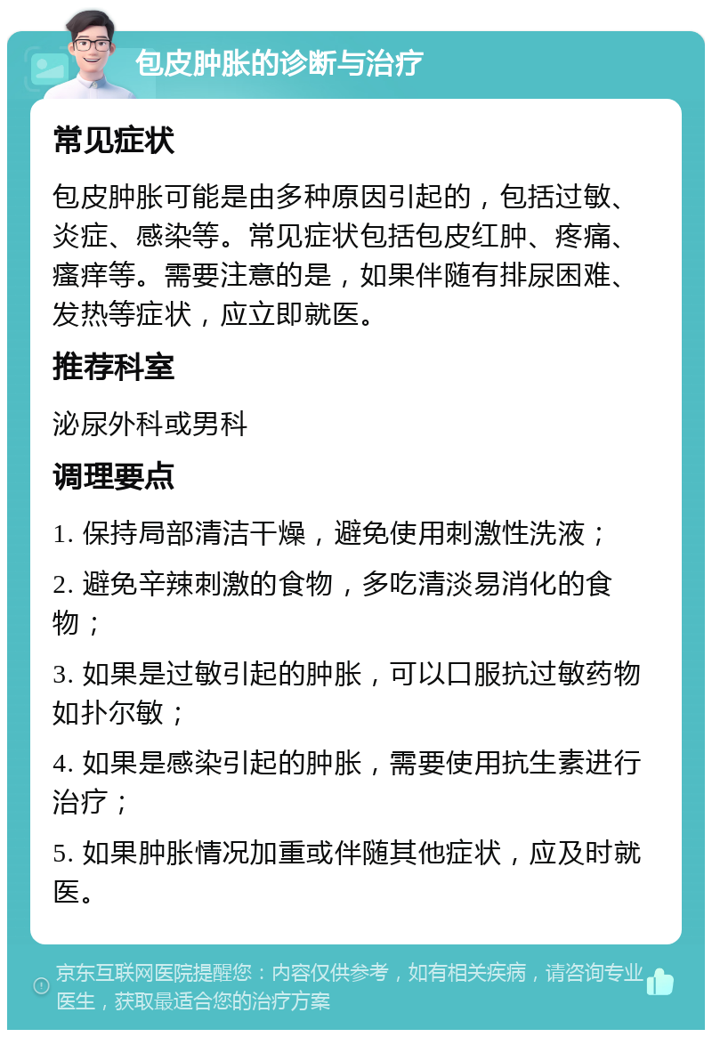 包皮肿胀的诊断与治疗 常见症状 包皮肿胀可能是由多种原因引起的，包括过敏、炎症、感染等。常见症状包括包皮红肿、疼痛、瘙痒等。需要注意的是，如果伴随有排尿困难、发热等症状，应立即就医。 推荐科室 泌尿外科或男科 调理要点 1. 保持局部清洁干燥，避免使用刺激性洗液； 2. 避免辛辣刺激的食物，多吃清淡易消化的食物； 3. 如果是过敏引起的肿胀，可以口服抗过敏药物如扑尔敏； 4. 如果是感染引起的肿胀，需要使用抗生素进行治疗； 5. 如果肿胀情况加重或伴随其他症状，应及时就医。