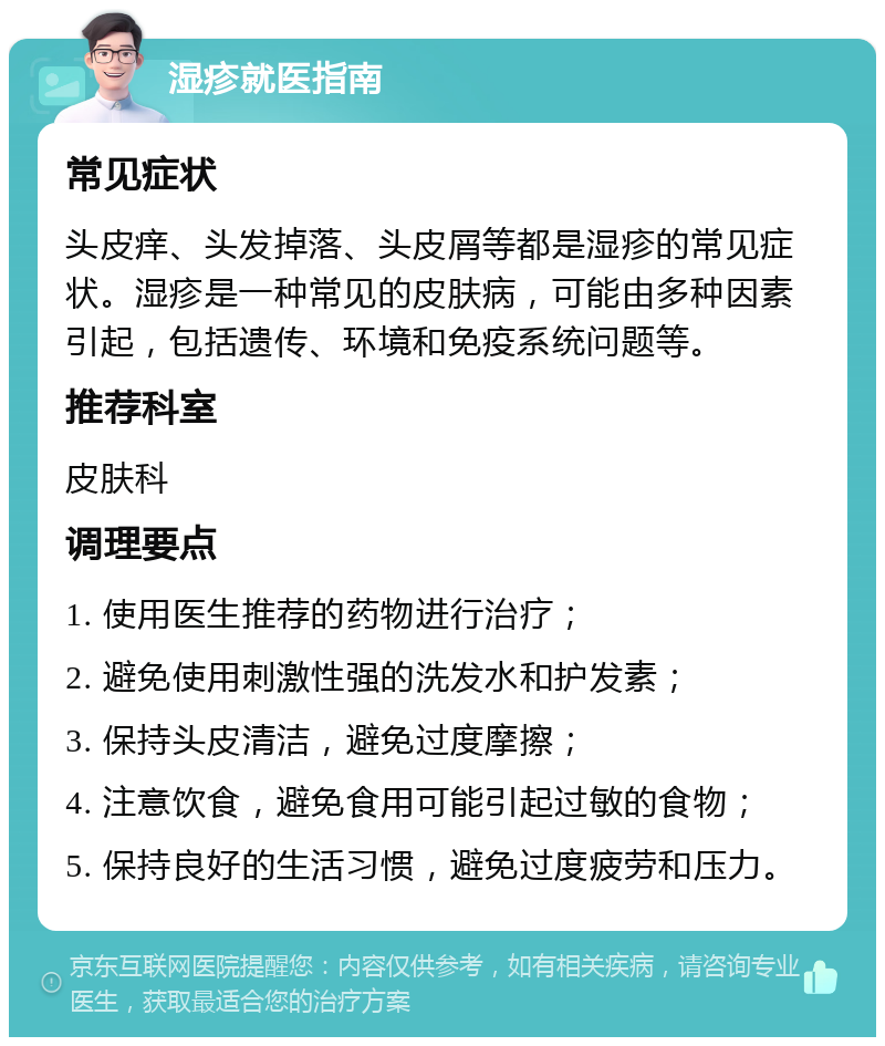 湿疹就医指南 常见症状 头皮痒、头发掉落、头皮屑等都是湿疹的常见症状。湿疹是一种常见的皮肤病，可能由多种因素引起，包括遗传、环境和免疫系统问题等。 推荐科室 皮肤科 调理要点 1. 使用医生推荐的药物进行治疗； 2. 避免使用刺激性强的洗发水和护发素； 3. 保持头皮清洁，避免过度摩擦； 4. 注意饮食，避免食用可能引起过敏的食物； 5. 保持良好的生活习惯，避免过度疲劳和压力。