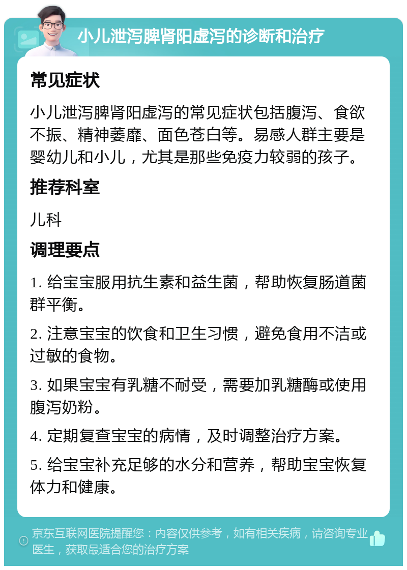 小儿泄泻脾肾阳虚泻的诊断和治疗 常见症状 小儿泄泻脾肾阳虚泻的常见症状包括腹泻、食欲不振、精神萎靡、面色苍白等。易感人群主要是婴幼儿和小儿，尤其是那些免疫力较弱的孩子。 推荐科室 儿科 调理要点 1. 给宝宝服用抗生素和益生菌，帮助恢复肠道菌群平衡。 2. 注意宝宝的饮食和卫生习惯，避免食用不洁或过敏的食物。 3. 如果宝宝有乳糖不耐受，需要加乳糖酶或使用腹泻奶粉。 4. 定期复查宝宝的病情，及时调整治疗方案。 5. 给宝宝补充足够的水分和营养，帮助宝宝恢复体力和健康。