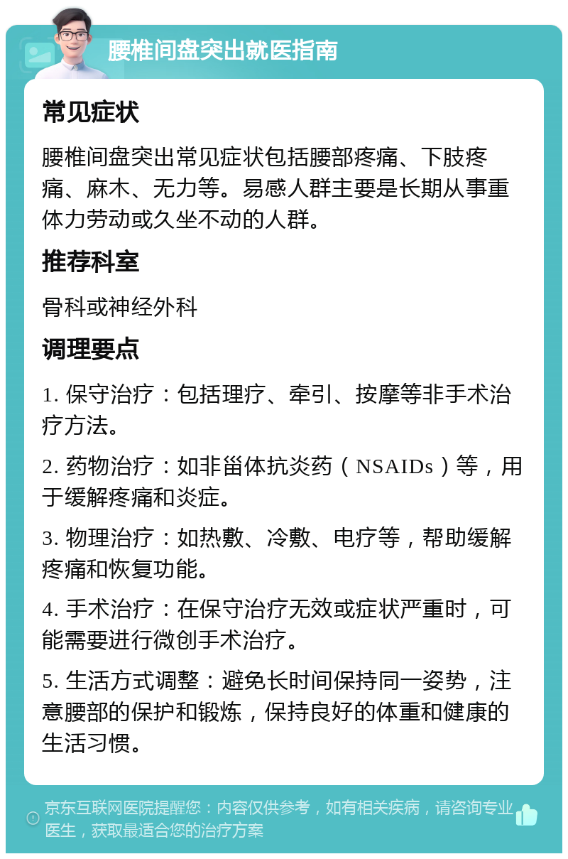 腰椎间盘突出就医指南 常见症状 腰椎间盘突出常见症状包括腰部疼痛、下肢疼痛、麻木、无力等。易感人群主要是长期从事重体力劳动或久坐不动的人群。 推荐科室 骨科或神经外科 调理要点 1. 保守治疗：包括理疗、牵引、按摩等非手术治疗方法。 2. 药物治疗：如非甾体抗炎药（NSAIDs）等，用于缓解疼痛和炎症。 3. 物理治疗：如热敷、冷敷、电疗等，帮助缓解疼痛和恢复功能。 4. 手术治疗：在保守治疗无效或症状严重时，可能需要进行微创手术治疗。 5. 生活方式调整：避免长时间保持同一姿势，注意腰部的保护和锻炼，保持良好的体重和健康的生活习惯。