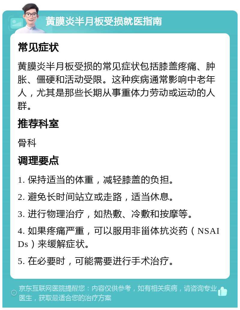 黄膜炎半月板受损就医指南 常见症状 黄膜炎半月板受损的常见症状包括膝盖疼痛、肿胀、僵硬和活动受限。这种疾病通常影响中老年人，尤其是那些长期从事重体力劳动或运动的人群。 推荐科室 骨科 调理要点 1. 保持适当的体重，减轻膝盖的负担。 2. 避免长时间站立或走路，适当休息。 3. 进行物理治疗，如热敷、冷敷和按摩等。 4. 如果疼痛严重，可以服用非甾体抗炎药（NSAIDs）来缓解症状。 5. 在必要时，可能需要进行手术治疗。