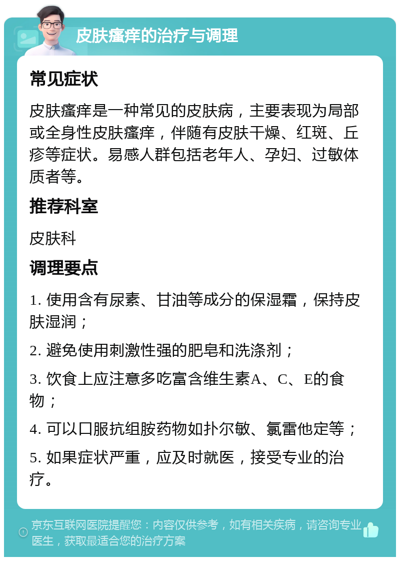 皮肤瘙痒的治疗与调理 常见症状 皮肤瘙痒是一种常见的皮肤病，主要表现为局部或全身性皮肤瘙痒，伴随有皮肤干燥、红斑、丘疹等症状。易感人群包括老年人、孕妇、过敏体质者等。 推荐科室 皮肤科 调理要点 1. 使用含有尿素、甘油等成分的保湿霜，保持皮肤湿润； 2. 避免使用刺激性强的肥皂和洗涤剂； 3. 饮食上应注意多吃富含维生素A、C、E的食物； 4. 可以口服抗组胺药物如扑尔敏、氯雷他定等； 5. 如果症状严重，应及时就医，接受专业的治疗。