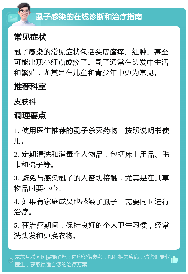 虱子感染的在线诊断和治疗指南 常见症状 虱子感染的常见症状包括头皮瘙痒、红肿、甚至可能出现小红点或疹子。虱子通常在头发中生活和繁殖，尤其是在儿童和青少年中更为常见。 推荐科室 皮肤科 调理要点 1. 使用医生推荐的虱子杀灭药物，按照说明书使用。 2. 定期清洗和消毒个人物品，包括床上用品、毛巾和梳子等。 3. 避免与感染虱子的人密切接触，尤其是在共享物品时要小心。 4. 如果有家庭成员也感染了虱子，需要同时进行治疗。 5. 在治疗期间，保持良好的个人卫生习惯，经常洗头发和更换衣物。